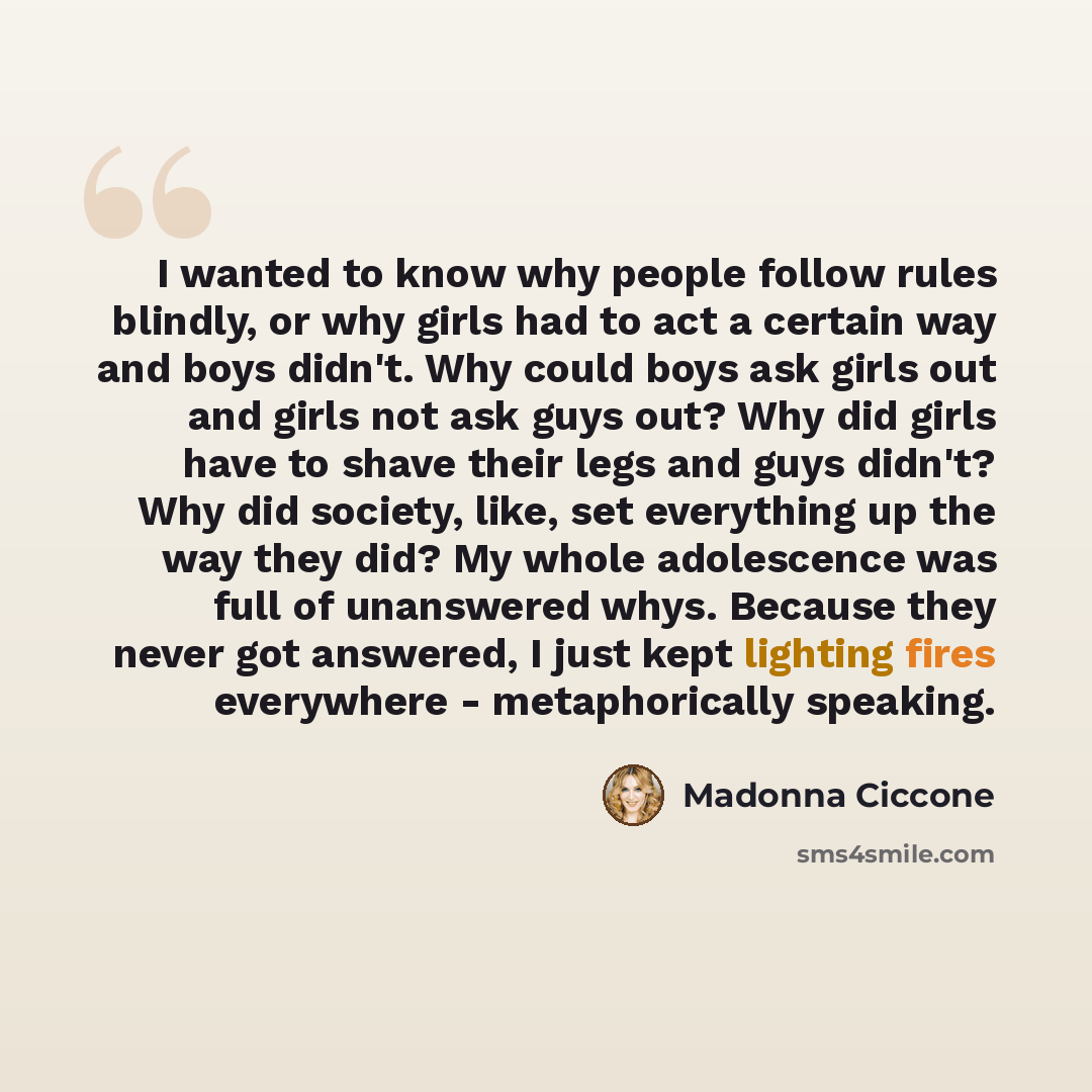 “I wanted to know why people follow rules blindly, or why girls had to act a certain way and boys didn't. Why could boys ask girls out and girls not ask guys out? Why did girls have to shave their legs and guys didn't? Why did society, like, set everything up the way they did? My whole adolescence…” quote by Madonna Ciccone