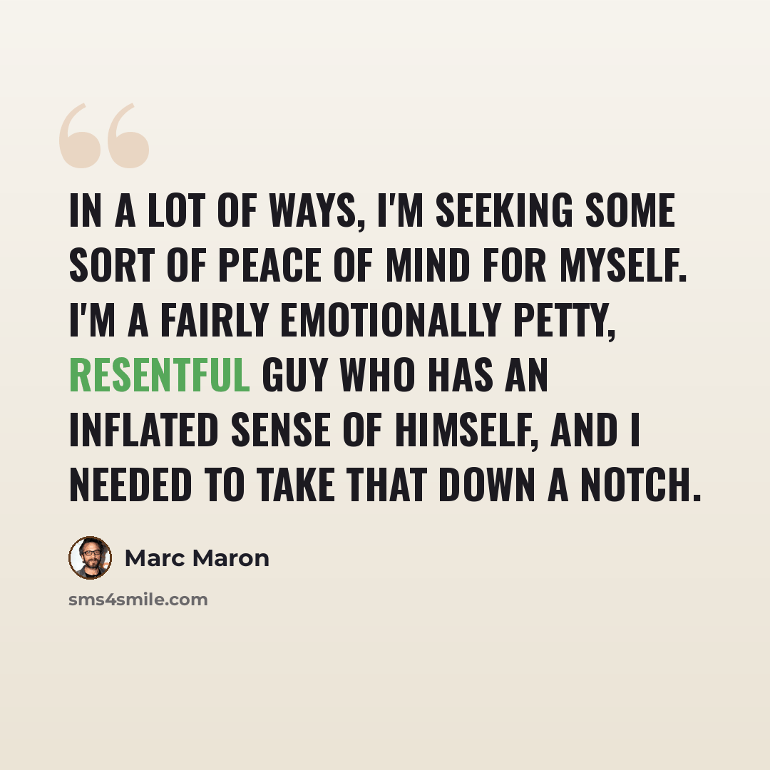 “In a lot of ways, I'm seeking some sort of peace of mind for myself. I'm a fairly emotionally petty, resentful guy who has an inflated sense of himself, and I needed to take that down a notch.” quote by Marc Maron