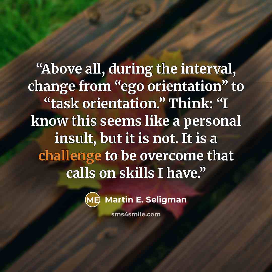 “Above all, during the interval, change from “ego orientation” to “task orientation.” Think: “I know this seems like a personal insult, but it is not. It is a challenge to be overcome that calls on skills I have.” quote by Martin E. Seligman