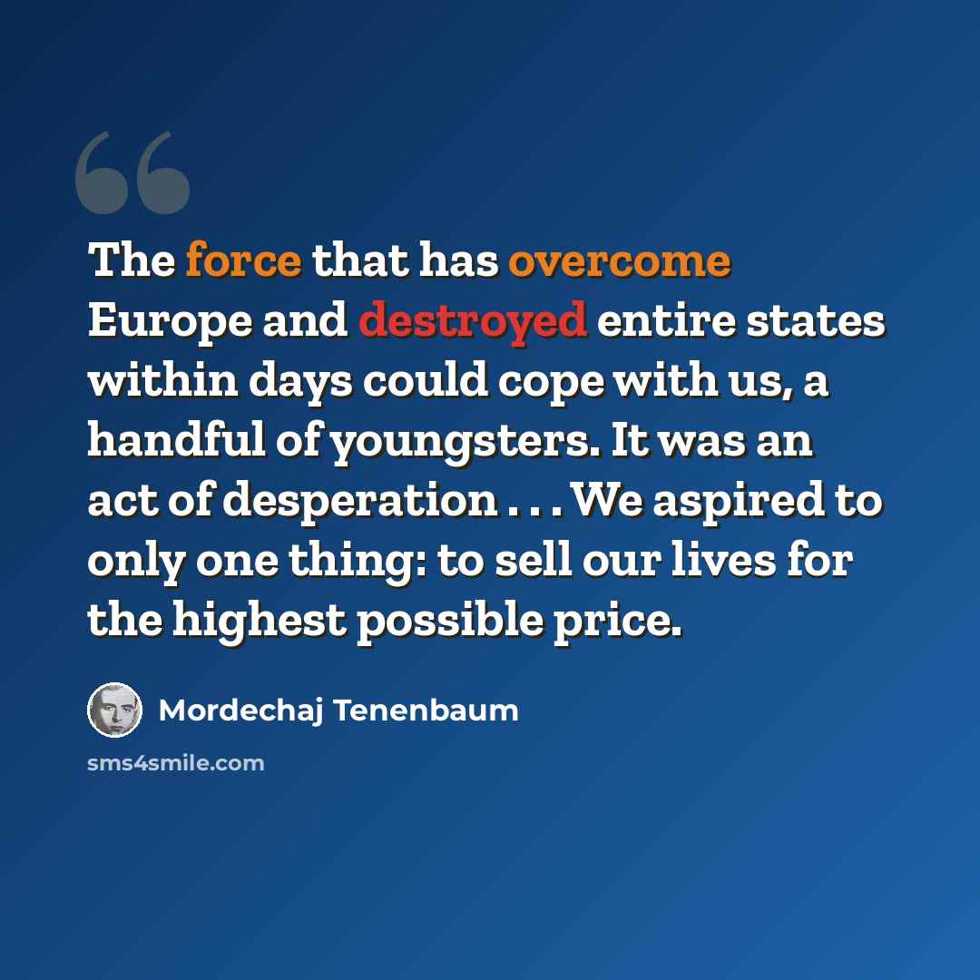 “The force that has overcome Europe and destroyed entire states within days could cope with us, a handful of youngsters. It was an act of desperation . . . We aspired to only one thing: to sell our lives for the highest possible price.” quote by Mordechaj Tenenbaum