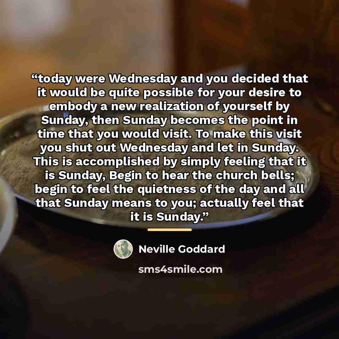 “today were Wednesday and you decided that it would be quite possible for your desire to embody a new realization of yourself by Sunday, then Sunday becomes the point in time that you would visit. To make this visit you shut out Wednesday and let in Sunday. This is accomplished by simply feeling…” quote by Neville Goddard