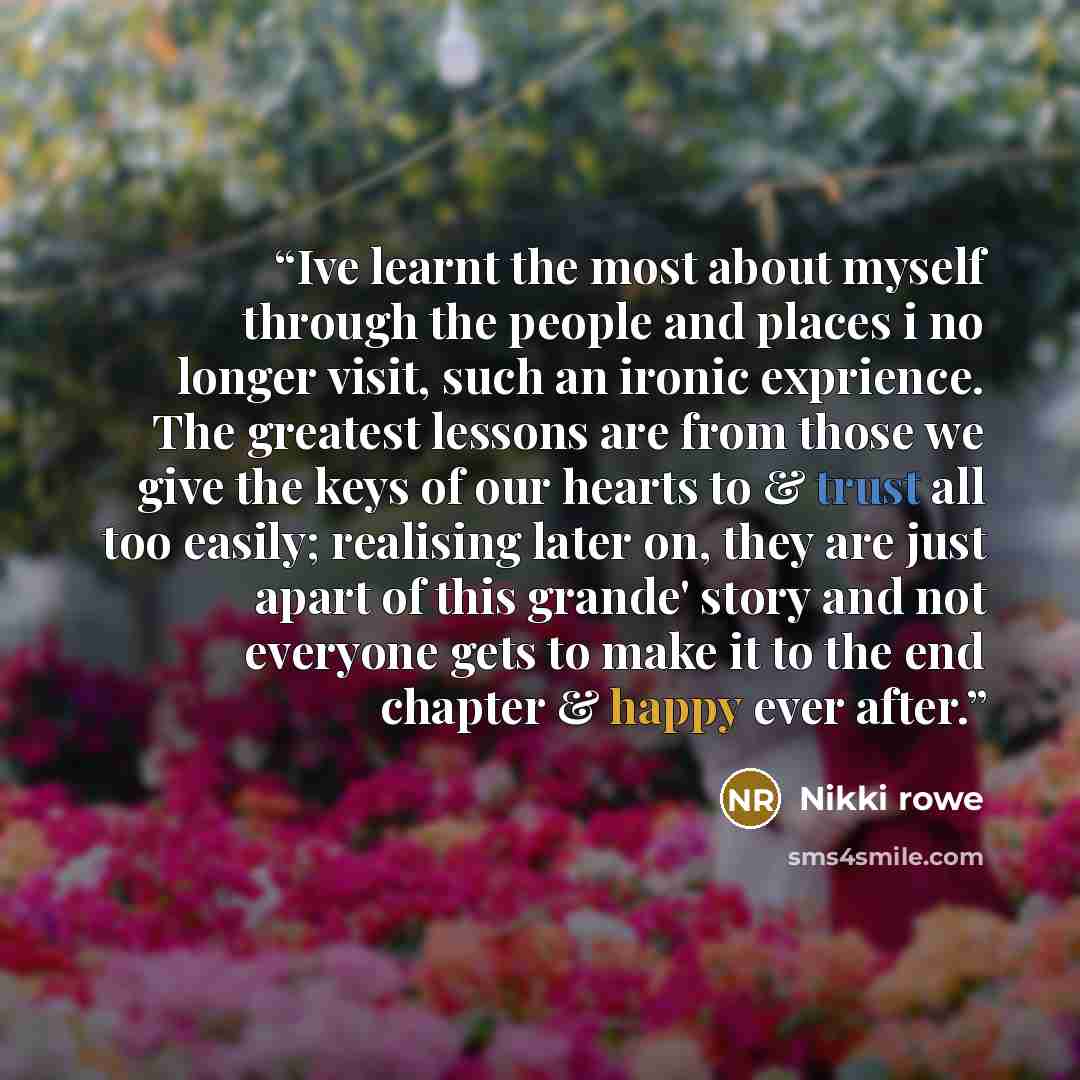 “Ive learnt the most about myself through the people and places i no longer visit, such an ironic exprience. The greatest lessons are from those we give the keys of our hearts to & trust all too easily; realising later on, they are just apart of this grande' story and not everyone gets to make it…” quote by Nikki Rowe