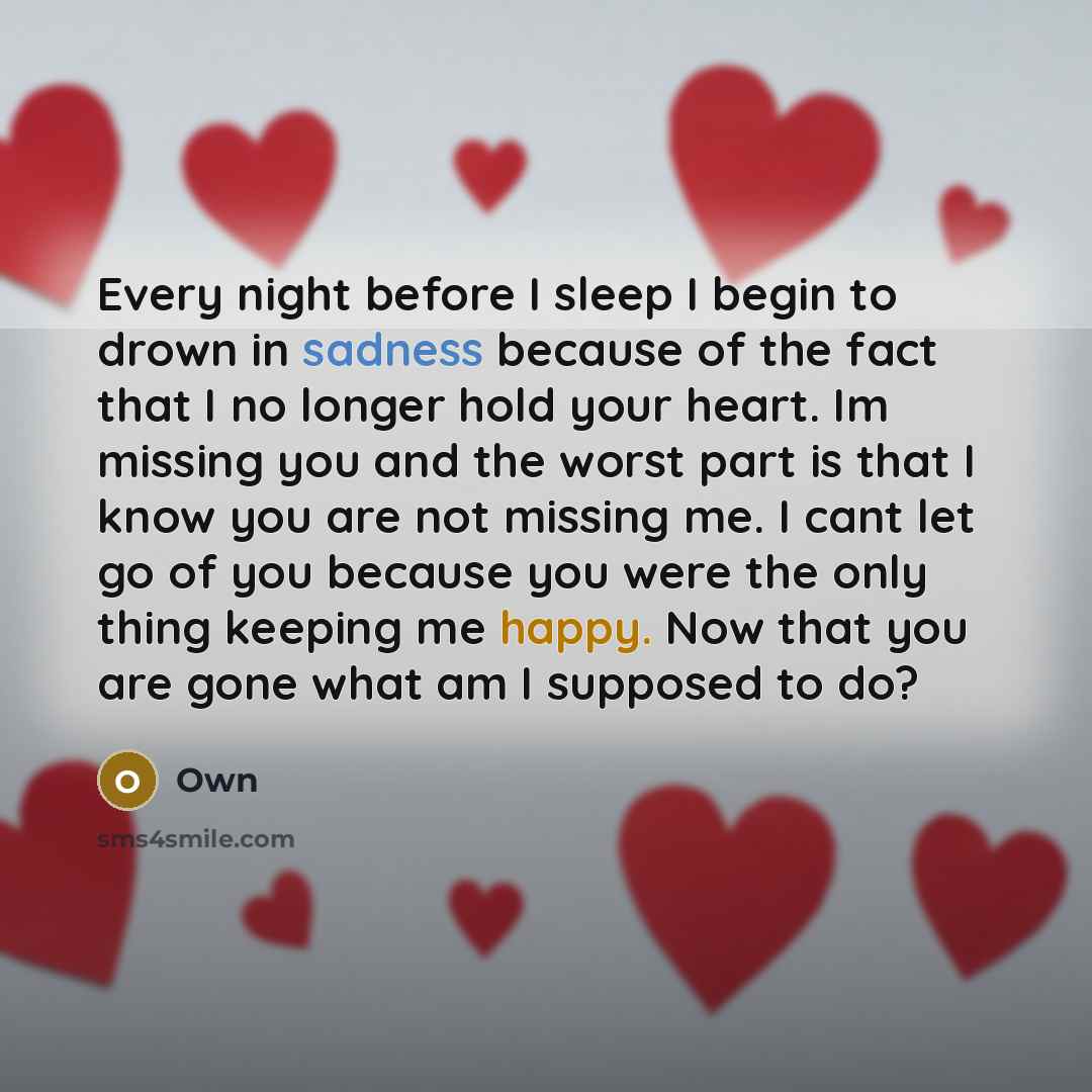 “Every night before I sleep I begin to drown in sadness because of the fact that I no longer hold your heart. Im missing you and the worst part is that I know you are not missing me. I cant let go of you because you were the only thing keeping me happy. Now that you are gone what am I supposed to do?” quote by Own