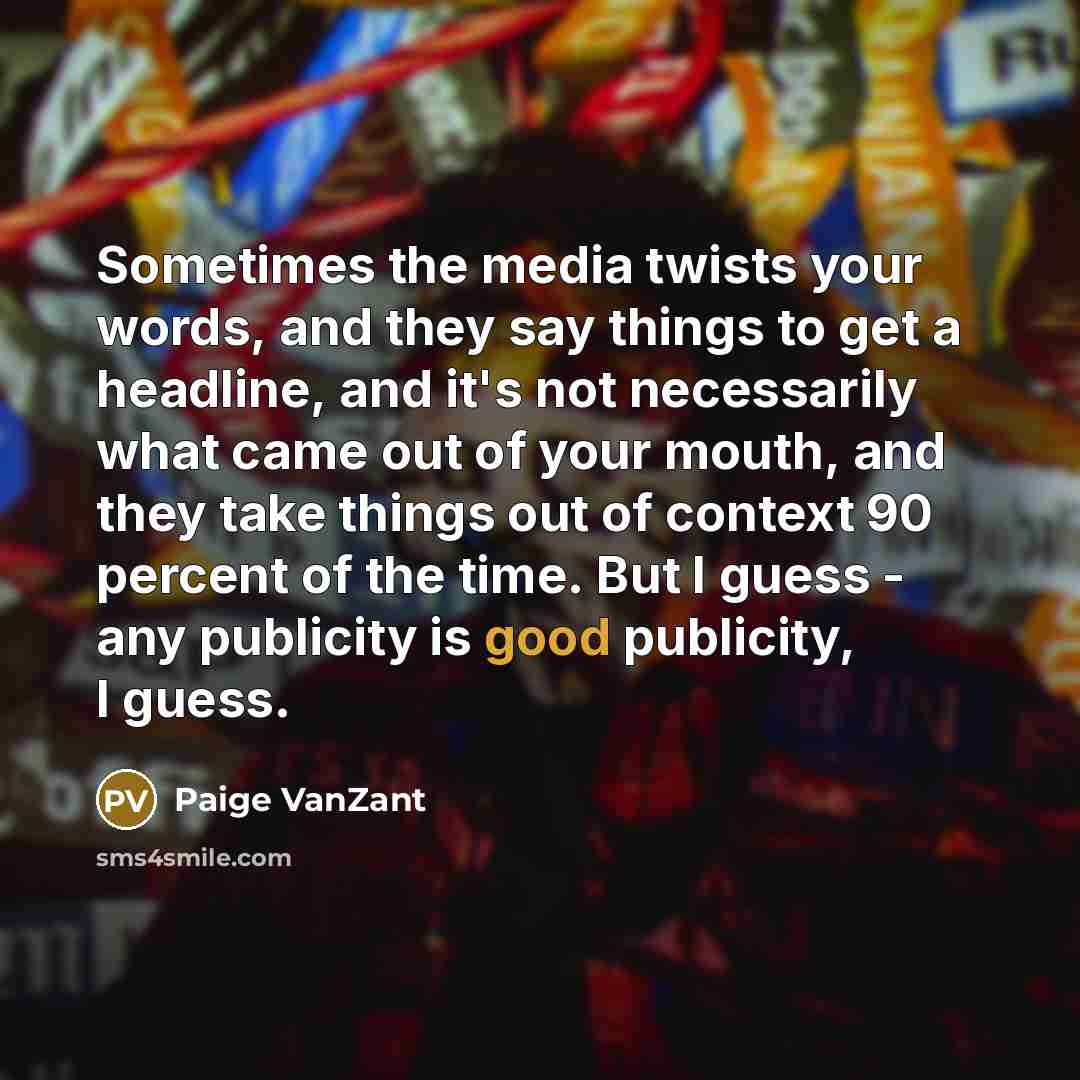 “Sometimes the media twists your words, and they say things to get a headline, and it's not necessarily what came out of your mouth, and they take things out of context 90 percent of the time. But I guess - any publicity is good publicity, I guess.” quote by Paige VanZant