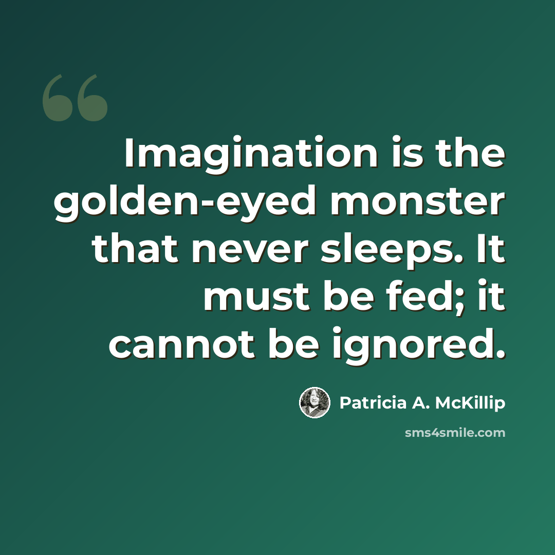 “Imagination is the golden-eyed monster that never sleeps. It must be fed; it cannot be ignored.” quote by Patricia A. McKillip