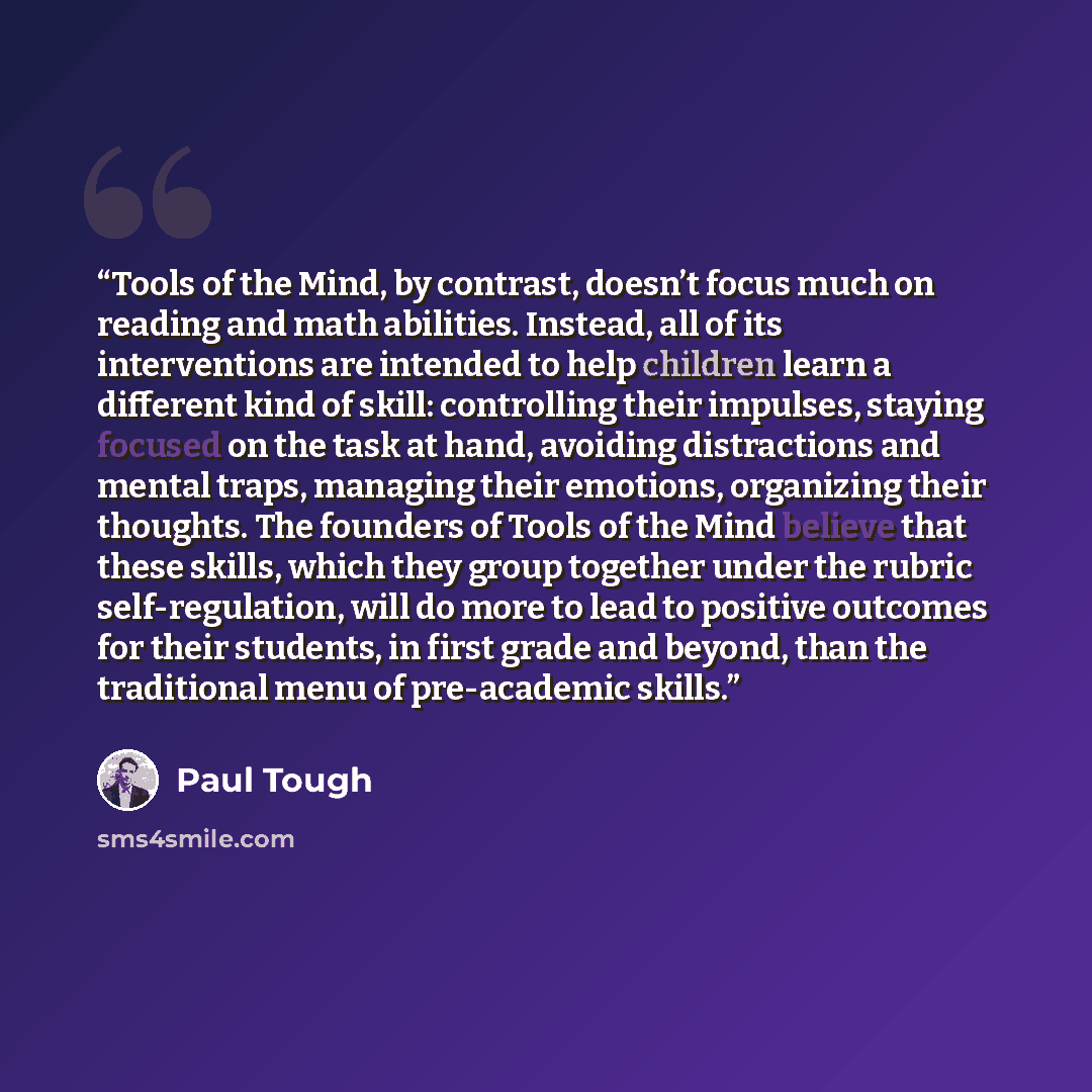 “Tools of the Mind, by contrast, doesn’t focus much on reading and math abilities. Instead, all of its interventions are intended to help children learn a different kind of skill: controlling their impulses, staying focused on the task at hand, avoiding distractions and mental traps, managing their…” quote by Paul Tough