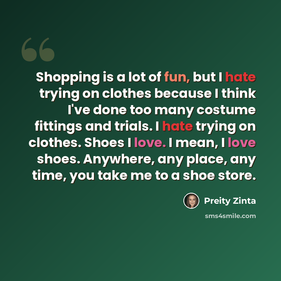 “Shopping is a lot of fun, but I hate trying on clothes because I think I've done too many costume fittings and trials. I hate trying on clothes. Shoes I love. I mean, I love shoes. Anywhere, any place, any time, you take me to a shoe store.” quote by Preity Zinta