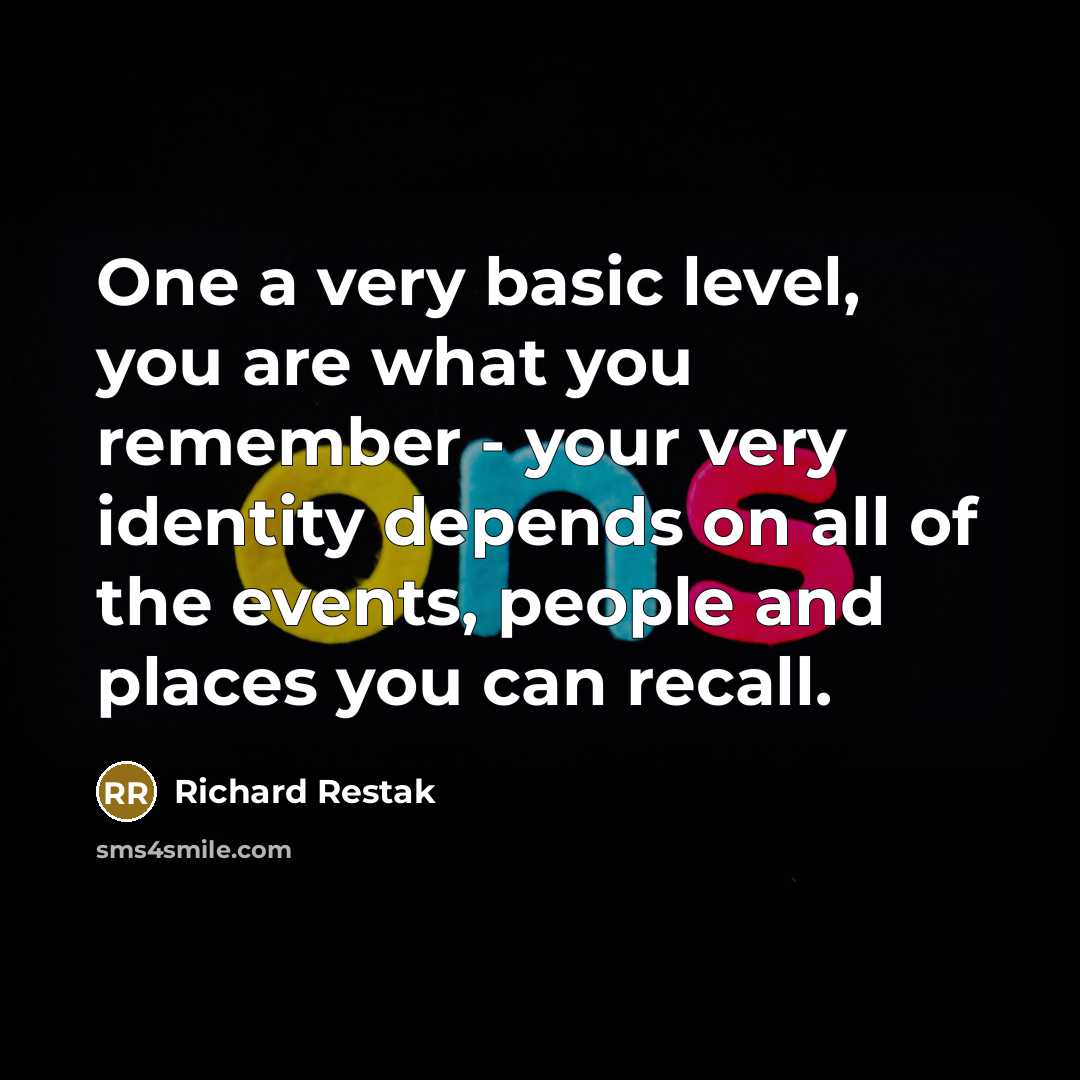 “One a very basic level, you are what you remember - your very identity depends on all of the events, people and places you can recall.” quote by Richard Restak