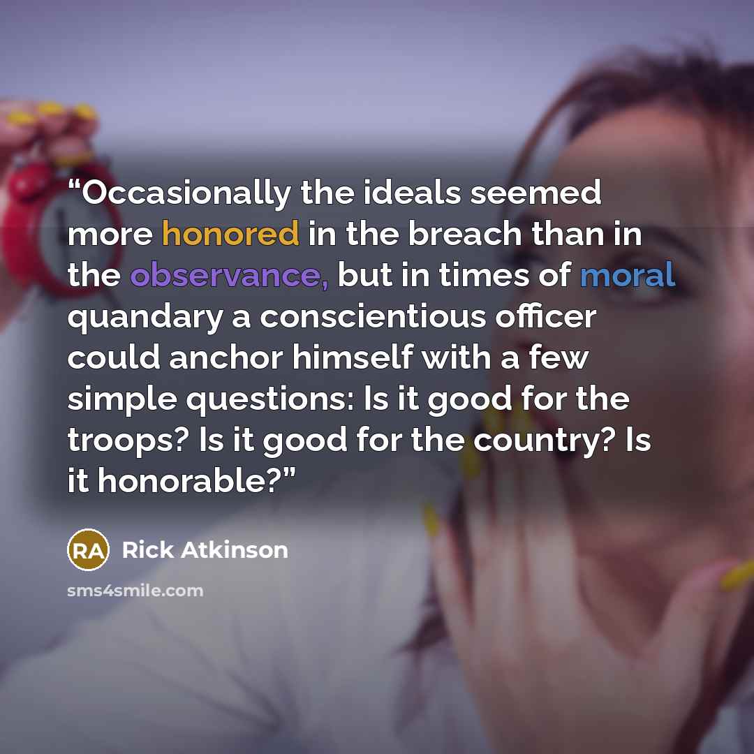 “Occasionally the ideals seemed more honored in the breach than in the observance, but in times of moral quandary a conscientious officer could anchor himself with a few simple questions: Is it good for the troops? Is it good for the country? Is it honorable?” quote by Rick Atkinson