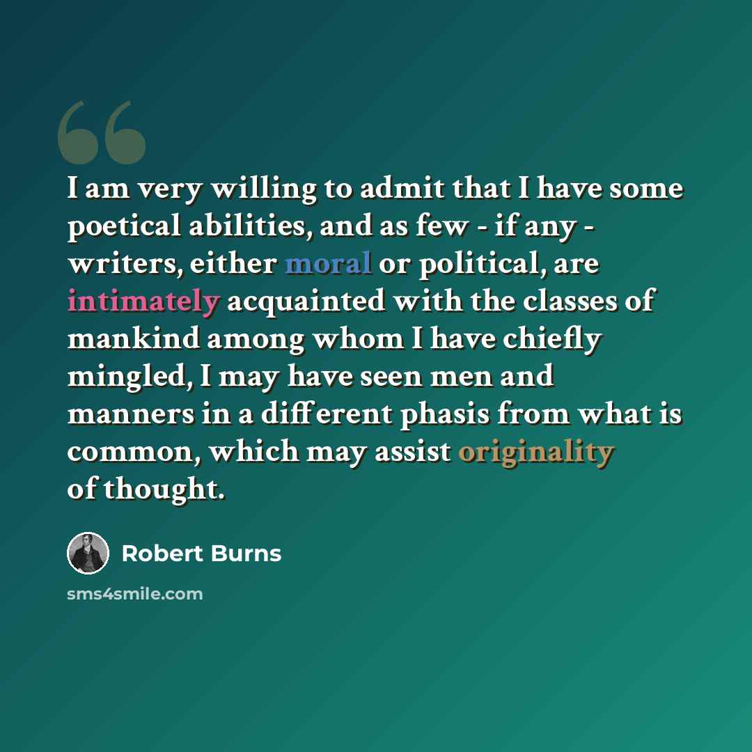 “I am very willing to admit that I have some poetical abilities, and as few - if any - writers, either moral or political, are intimately acquainted with the classes of mankind among whom I have chiefly mingled, I may have seen men and manners in a different phasis from what is common, which may…” quote by Robert Burns