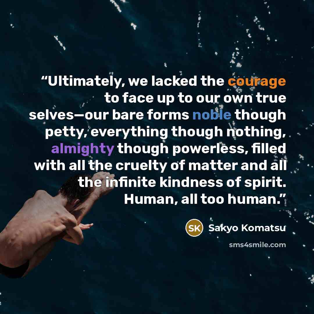 “Ultimately, we lacked the courage to face up to our own true selves—our bare forms noble though petty, everything though nothing, almighty though powerless, filled with all the cruelty of matter and all the infinite kindness of spirit. Human, all too human.” quote by Sakyo Komatsu