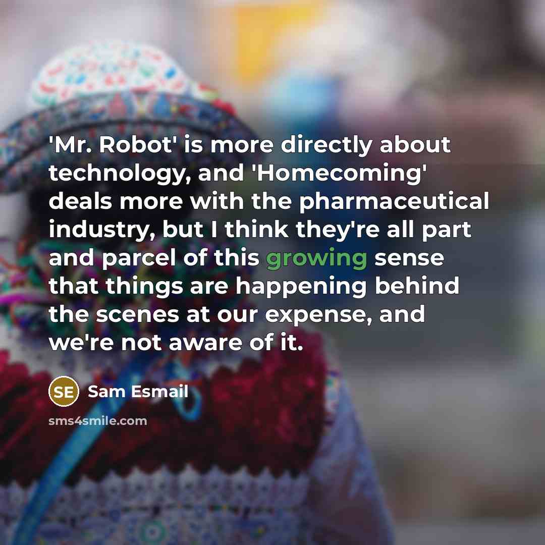 “'Mr. Robot' is more directly about technology, and 'Homecoming' deals more with the pharmaceutical industry, but I think they're all part and parcel of this growing sense that things are happening behind the scenes at our expense, and we're not aware of it.” quote by Sam Esmail