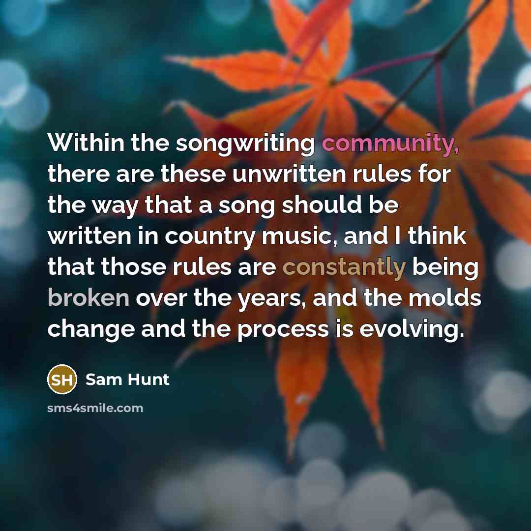 “Within the songwriting community, there are these unwritten rules for the way that a song should be written in country music, and I think that those rules are constantly being broken over the years, and the molds change and the process is evolving.” quote by Sam Hunt
