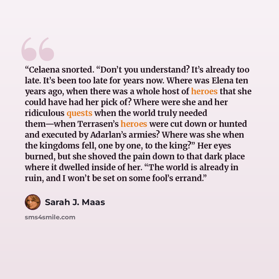 “Celaena snorted. “Don’t you understand? It’s already too late. It’s been too late for years now. Where was Elena ten years ago, when there was a whole host of heroes that she could have had her pick of? Where were she and her ridiculous quests when the world truly needed them—when Terrasen’s…” quote by Sarah J. Maas