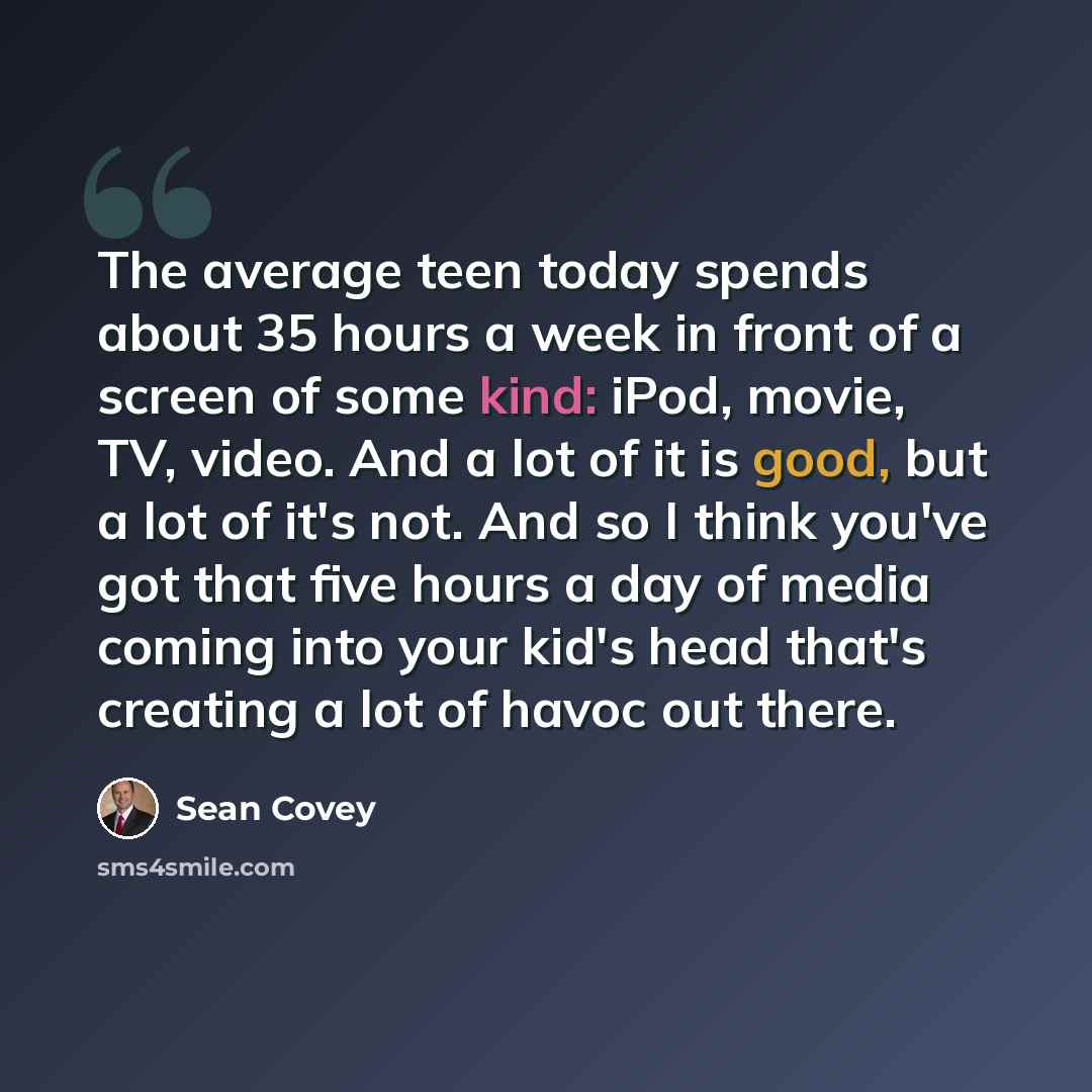 “The average teen today spends about 35 hours a week in front of a screen of some kind: iPod, movie, TV, video. And a lot of it is good, but a lot of it's not. And so I think you've got that five hours a day of media coming into your kid's head that's creating a lot of havoc out there.” quote by Sean Covey