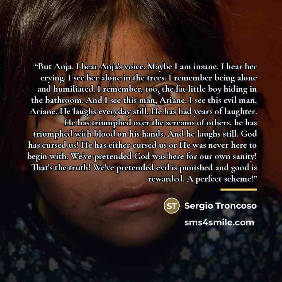 “But Anja. I hear Anja's voice. Maybe I am insane. I hear her crying. I see her alone in the trees. I remember being alone and humiliated. I remember, too, the fat little boy hiding in the bathroom. And I see this man, Ariane. I see this evil man, Ariane. He laughs everyday still. He has had years…” quote by Sergio Troncoso
