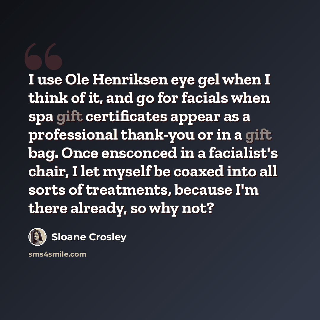 “I use Ole Henriksen eye gel when I think of it, and go for facials when spa gift certificates appear as a professional thank-you or in a gift bag. Once ensconced in a facialist's chair, I let myself be coaxed into all sorts of treatments, because I'm there already, so why not?” quote by Sloane Crosley