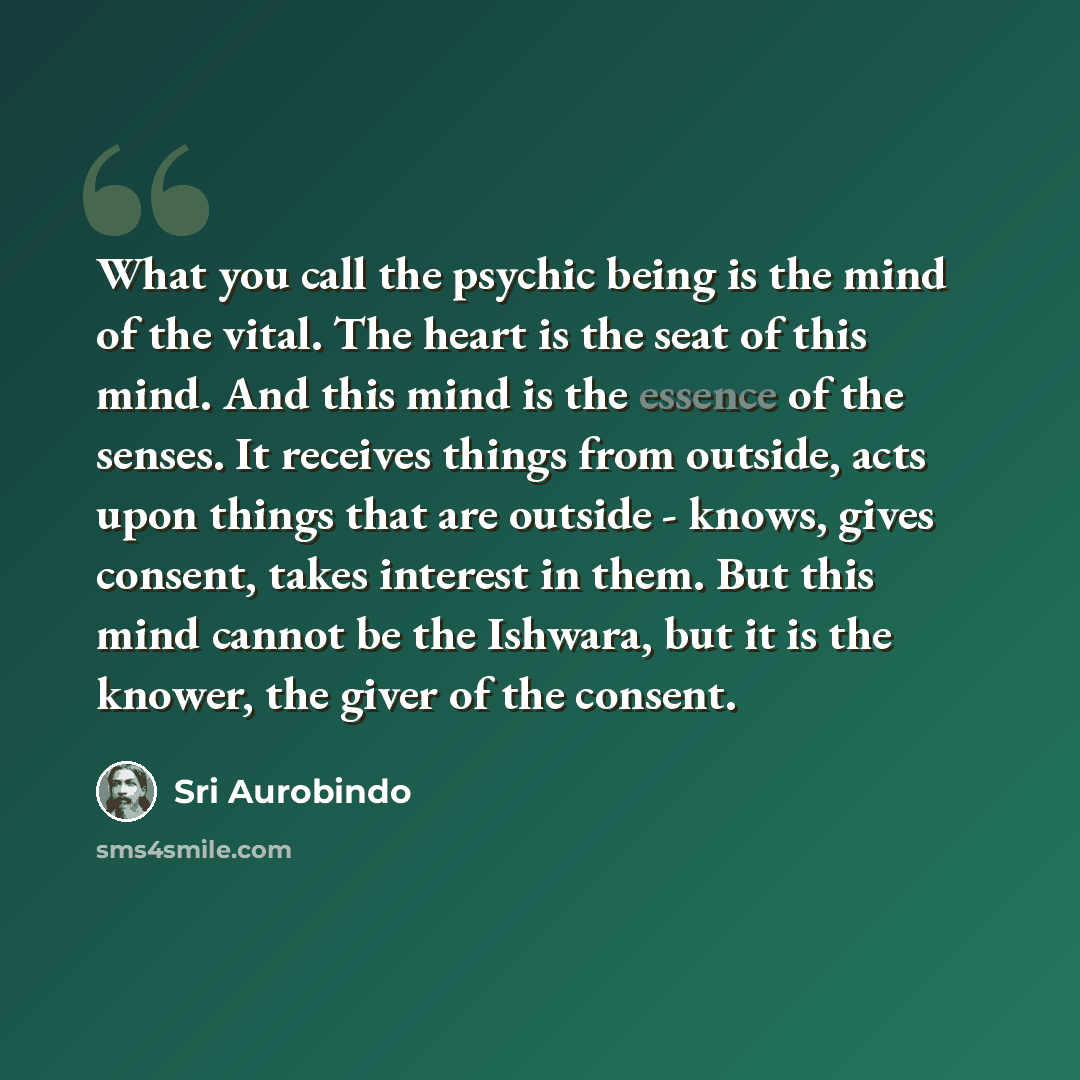 “What you call the psychic being is the mind of the vital. The heart is the seat of this mind. And this mind is the essence of the senses. It receives things from outside, acts upon things that are outside - knows, gives consent, takes interest in them. But this mind cannot be the Ishwara, but it…” quote by Sri Aurobindo