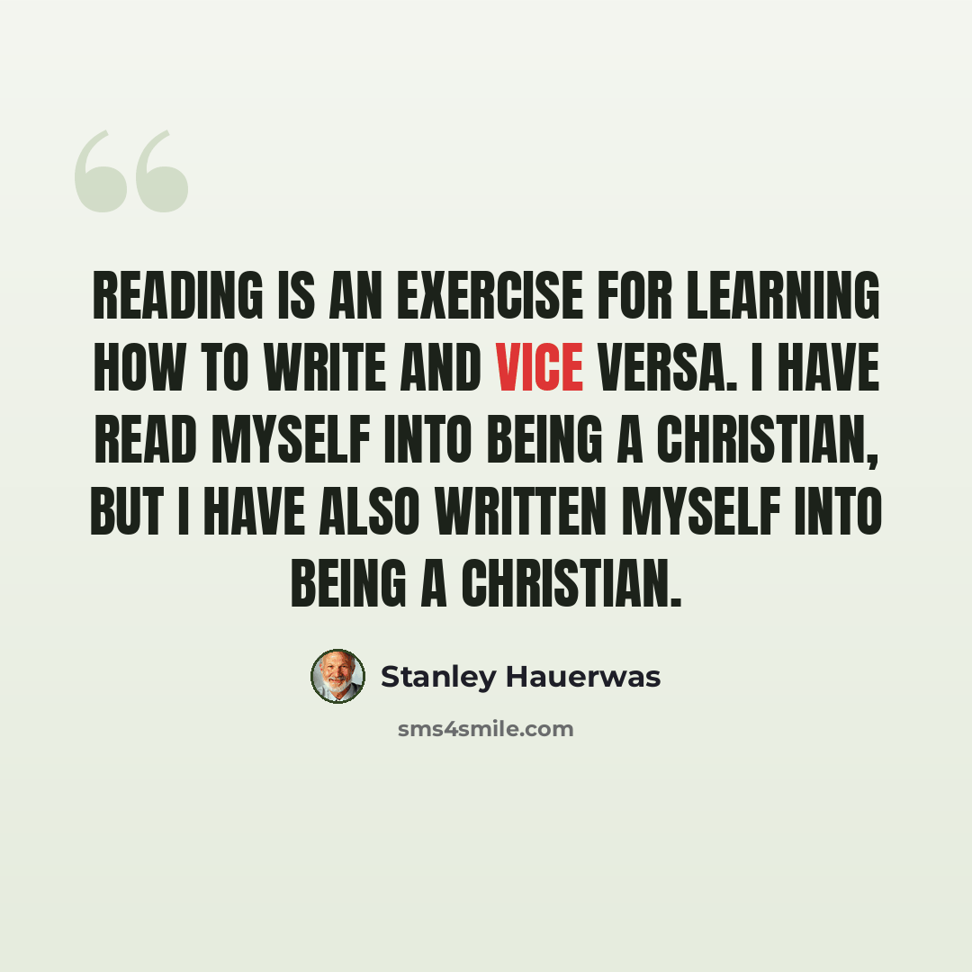 “Reading is an exercise for learning how to write and vice versa. I have read myself into being a Christian, but I have also written myself into being a Christian.” quote by Stanley Hauerwas