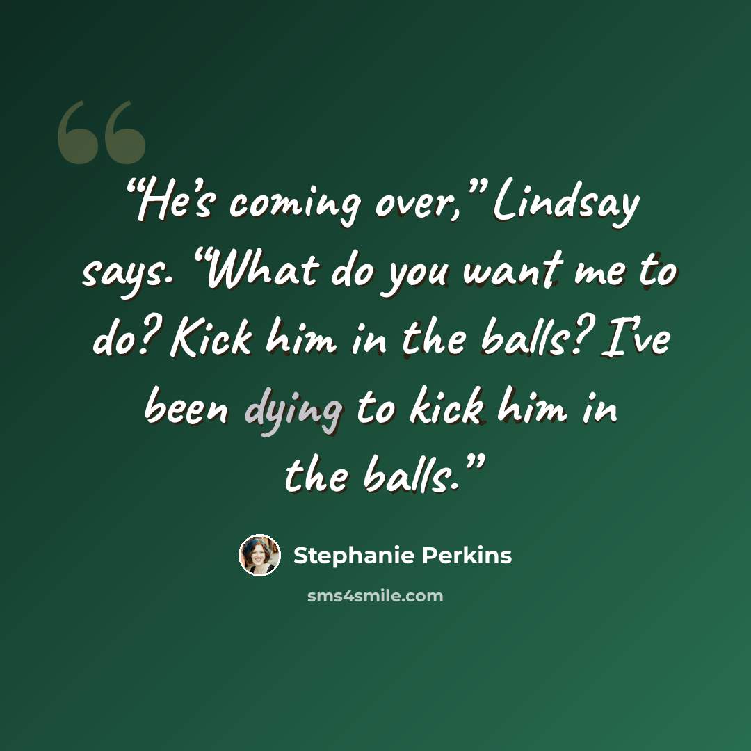 “He’s coming over,” Lindsay says. “What do you want me to do? Kick him in the balls? I’ve been dying to kick him in the balls.” quote by Stephanie Perkins