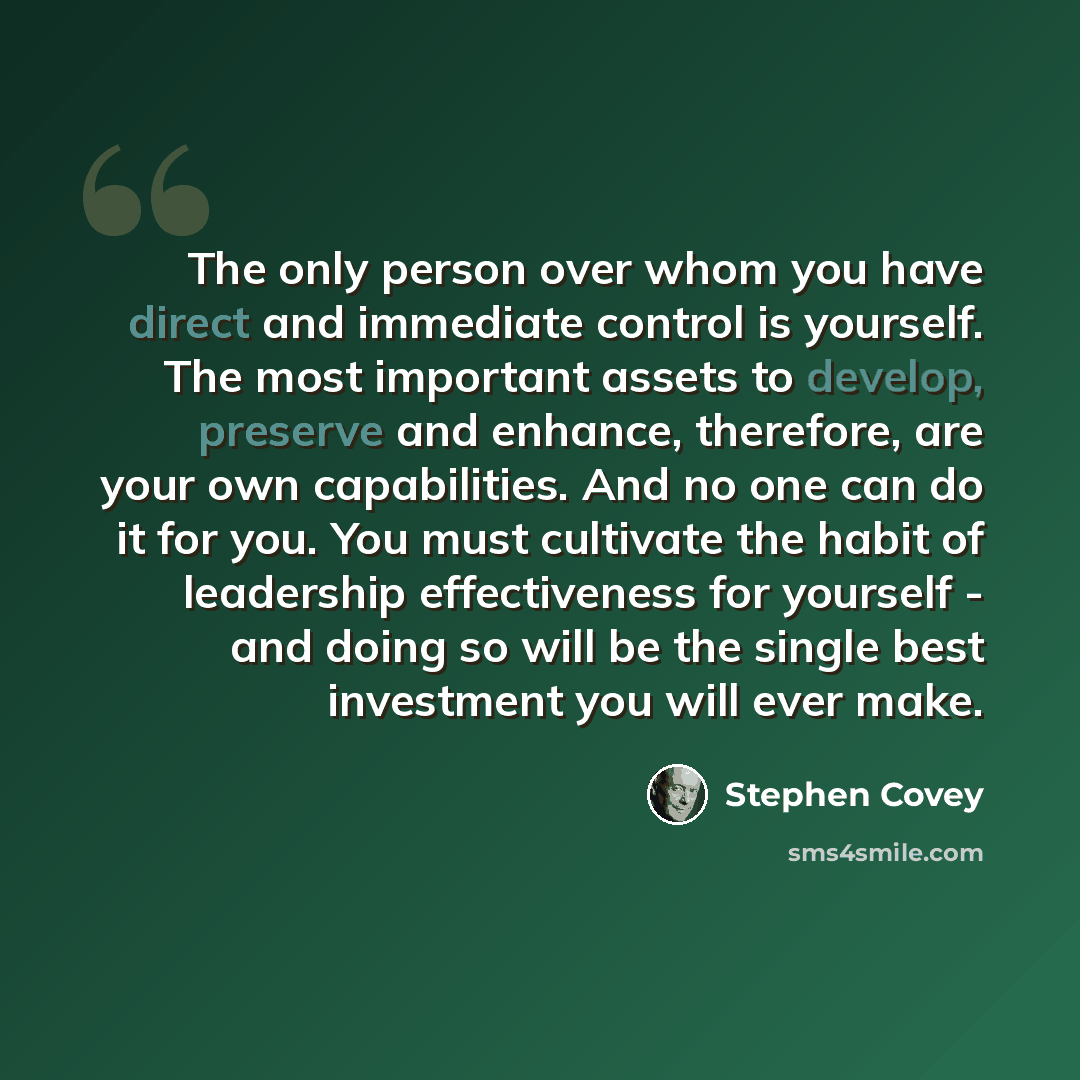 “The only person over whom you have direct and immediate control is yourself. The most important assets to develop, preserve and enhance, therefore, are your own capabilities. And no one can do it for you. You must cultivate the habit of leadership effectiveness for yourself - and doing so will be…” quote by Stephen Covey