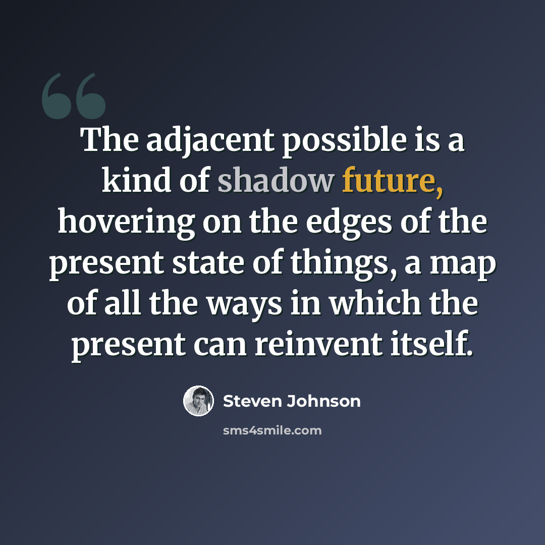 “The adjacent possible is a kind of shadow future, hovering on the edges of the present state of things, a map of all the ways in which the present can reinvent itself.” quote by Steven Johnson