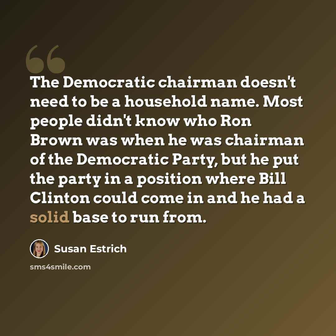 “The Democratic chairman doesn't need to be a household name. Most people didn't know who Ron Brown was when he was chairman of the Democratic Party, but he put the party in a position where Bill Clinton could come in and he had a solid base to run from.” quote by Susan Estrich