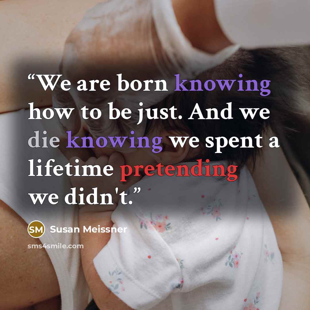 “We are born knowing how to be just. And we die knowing we spent a lifetime pretending we didn't.” quote by Susan Meissner
