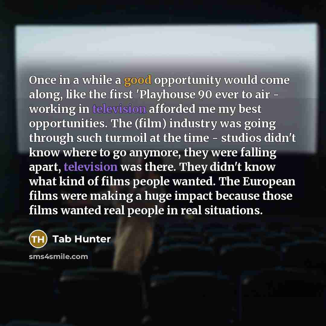 “Once in a while a good opportunity would come along, like the first 'Playhouse 90 ever to air - working in television afforded me my best opportunities. The (film) industry was going through such turmoil at the time - studios didn't know where to go anymore, they were falling apart, television was…” quote by Tab Hunter