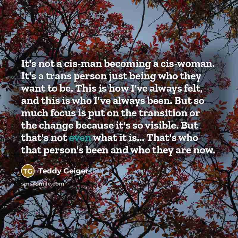 “It's not a cis-man becoming a cis-woman. It's a trans person just being who they want to be. This is how I've always felt, and this is who I've always been. But so much focus is put on the transition or the change because it's so visible. But that's not even what it is... That's who that person's…” quote by Teddy Geiger