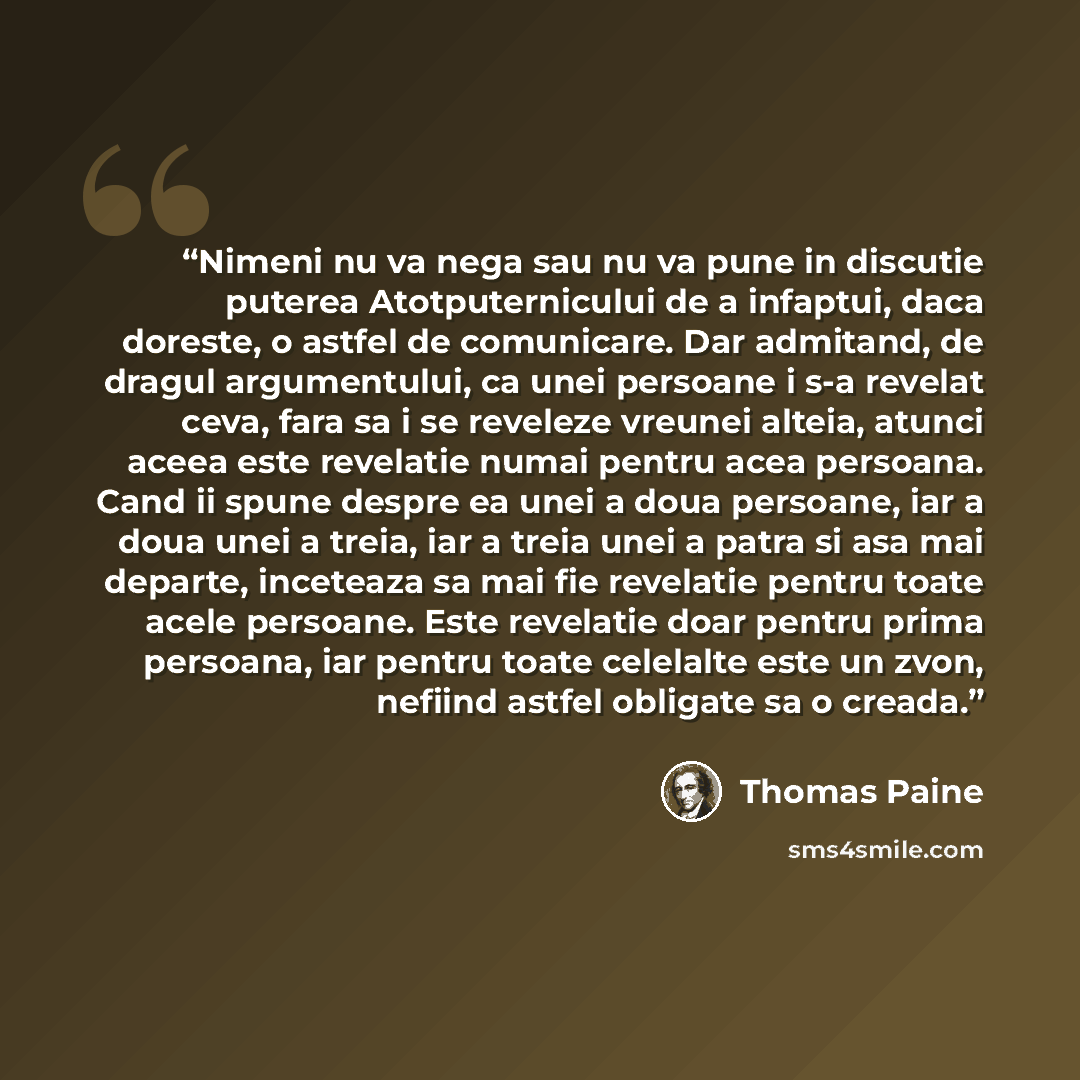 “Nimeni nu va nega sau nu va pune in discutie puterea Atotputernicului de a infaptui, daca doreste, o astfel de comunicare. Dar admitand, de dragul argumentului, ca unei persoane i s-a revelat ceva, fara sa i se reveleze vreunei alteia, atunci aceea este revelatie numai pentru acea persoana. Cand…” quote by Thomas Paine