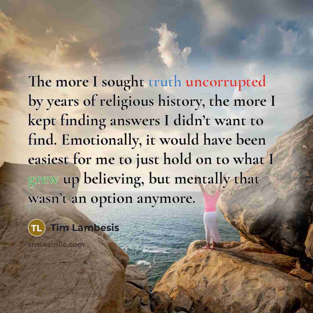 “The more I sought truth uncorrupted by years of religious history, the more I kept finding answers I didn’t want to find. Emotionally, it would have been easiest for me to just hold on to what I grew up believing, but mentally that wasn’t an option anymore.” quote by Tim Lambesis