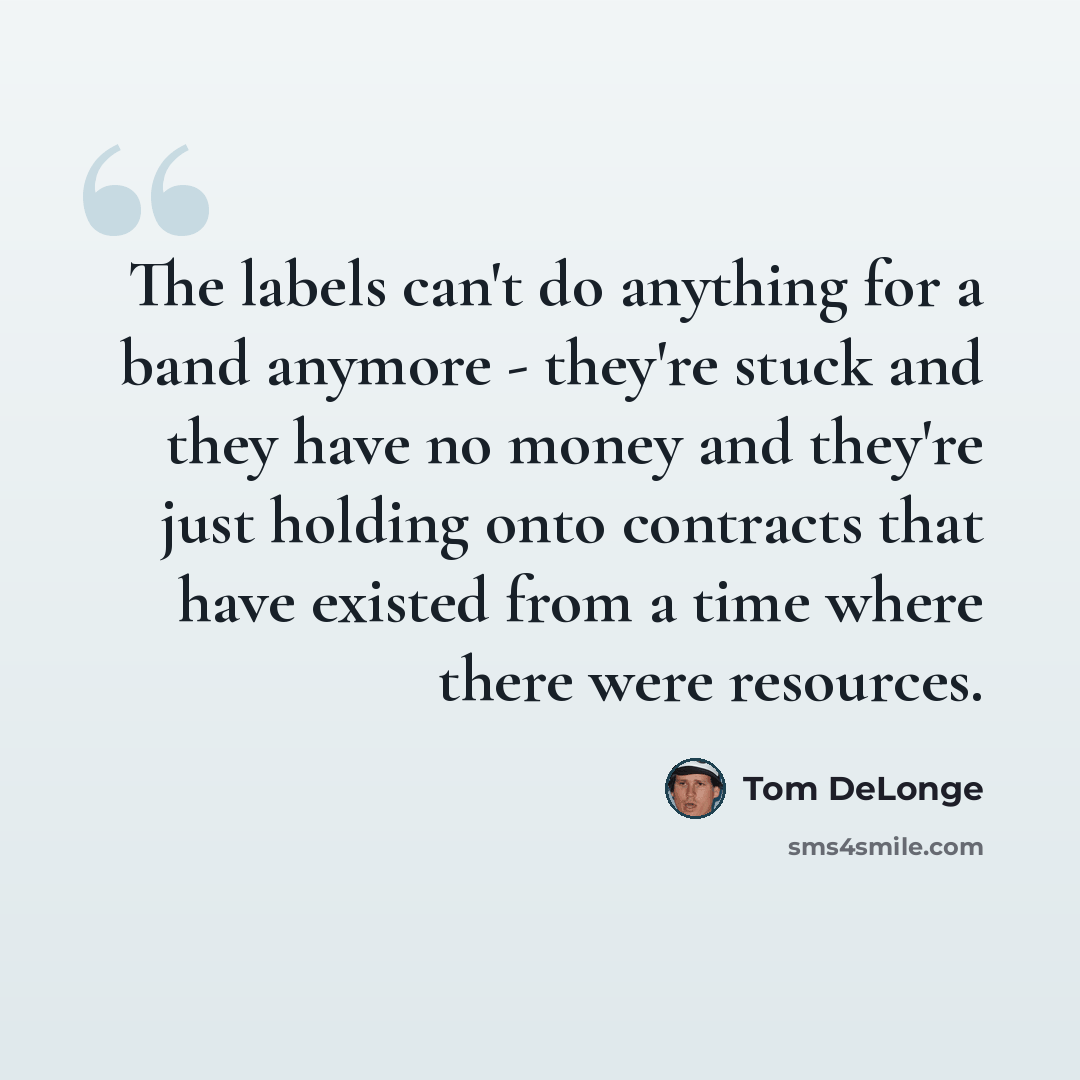 “The labels can't do anything for a band anymore - they're stuck and they have no money and they're just holding onto contracts that have existed from a time where there were resources.” quote by Tom DeLonge