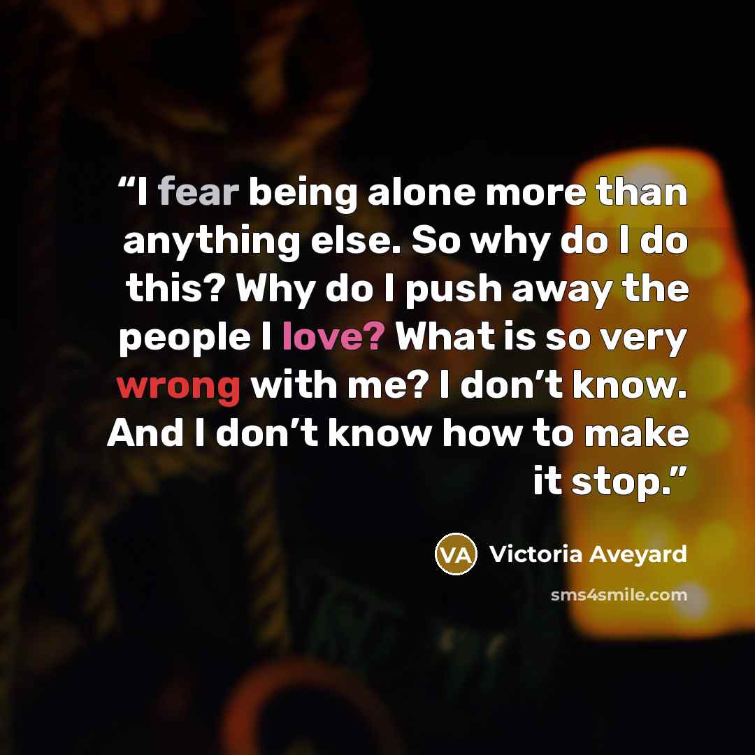 “I fear being alone more than anything else. So why do I do this? Why do I push away the people I love? What is so very wrong with me? I don’t know. And I don’t know how to make it stop.” quote by Victoria Aveyard