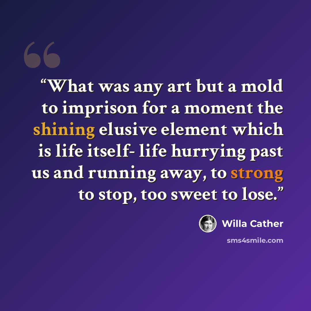 “What was any art but a mold to imprison for a moment the shining elusive element which is life itself- life hurrying past us and running away, to strong to stop, too sweet to lose.” quote by Willa Cather