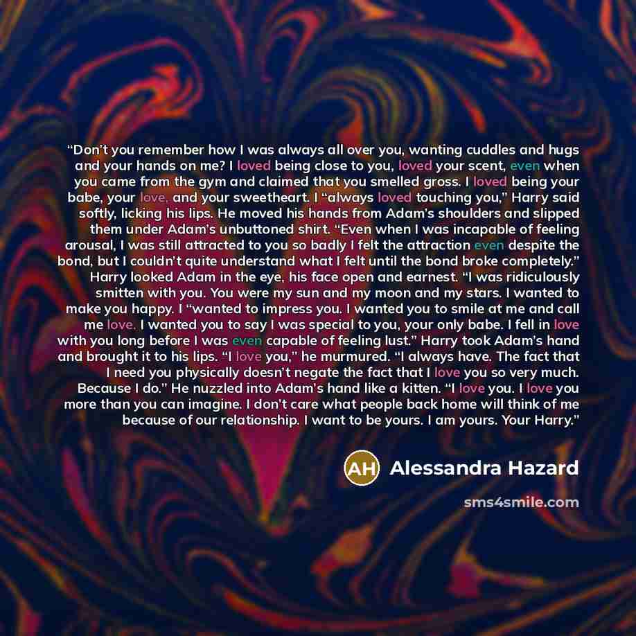 “Don’t you remember how I was always all over you, wanting cuddles and hugs and your hands on me? I loved being close to you, loved your scent, even when you came from the gym and claimed that you smelled gross. I loved being your babe, your love, and your sweetheart. I “always loved touching you,”…” quote by Alessandra Hazard