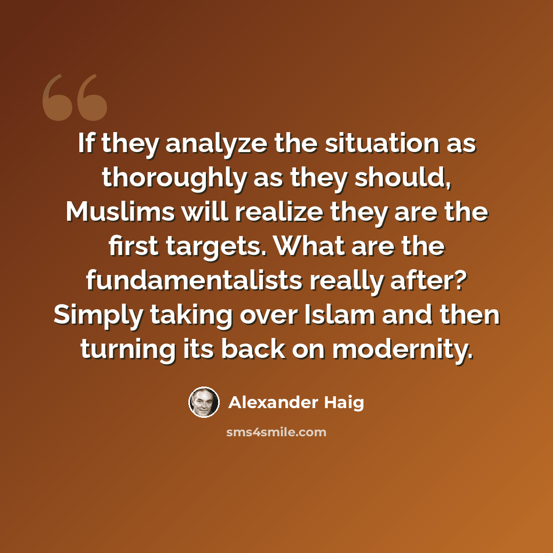 “If they analyze the situation as thoroughly as they should, Muslims will realize they are the first targets. What are the fundamentalists really after? Simply taking over Islam and then turning its back on modernity.” quote by Alexander Haig