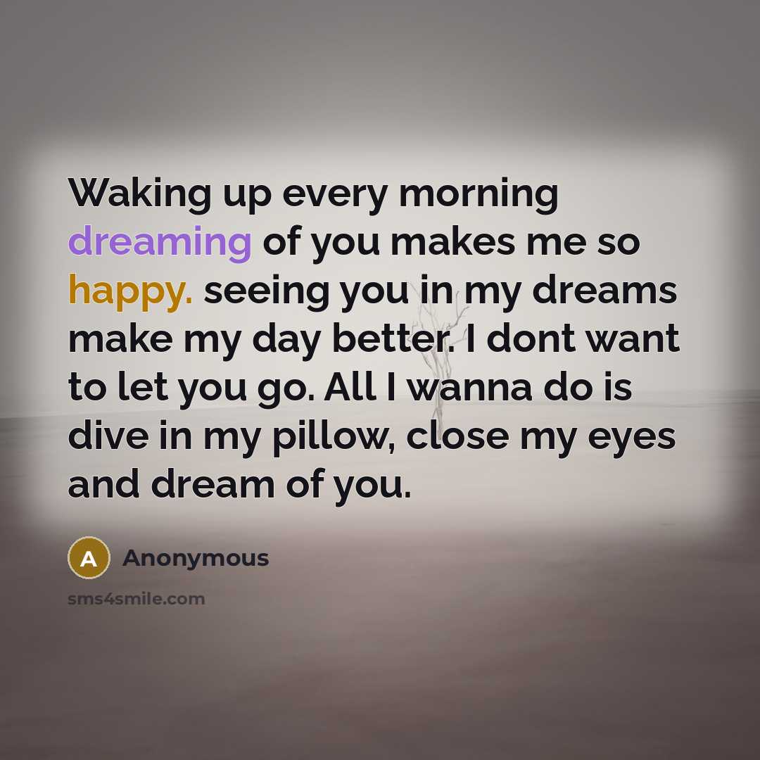 “Waking up every morning dreaming of you makes me so happy. seeing you in my dreams make my day better. I dont want to let you go. All I wanna do is dive in my pillow, close my eyes and dream of you.” quote by Anonymous