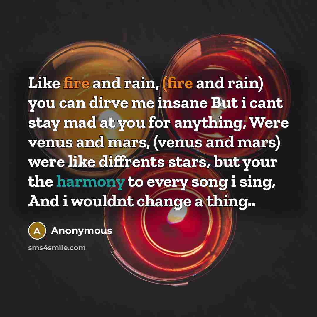 “Like fire and rain, (fire and rain) you can dirve me insane But i cant stay mad at you for anything, Were venus and mars, (venus and mars) were like diffrents stars, but your the harmony to every song i sing, And i wouldnt change a thing..” quote by Anonymous