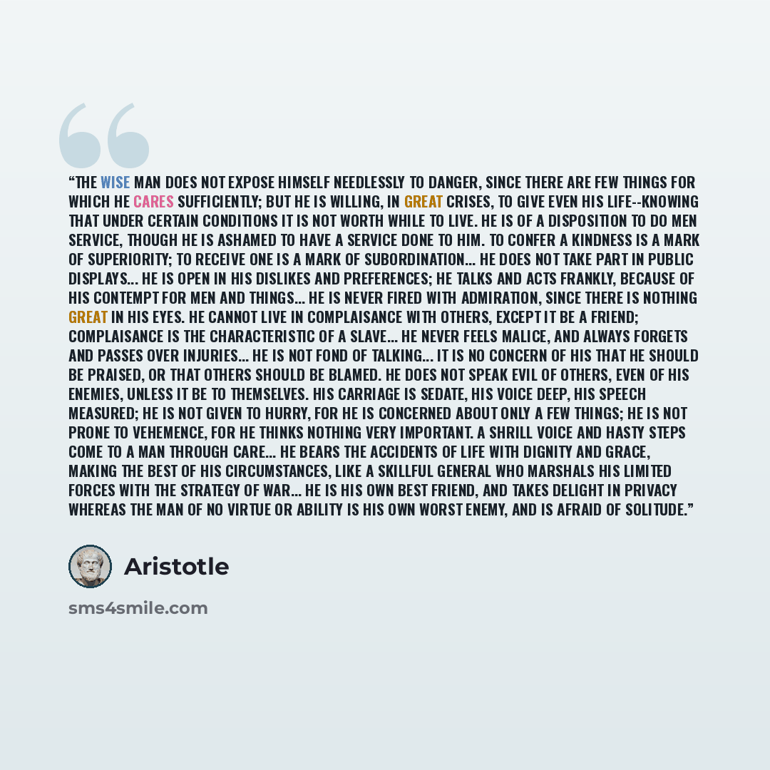 “The wise man does not expose himself needlessly to danger, since there are few things for which he cares sufficiently; but he is willing, in great crises, to give even his life--knowing that under certain conditions it is not worth while to live. He is of a disposition to do men service, though he…” quote by Aristotle