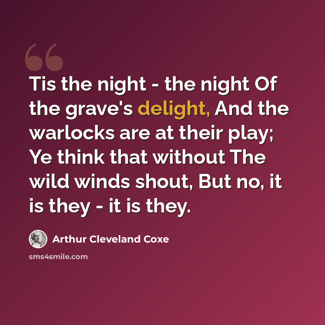 “Tis the night - the night Of the grave's delight, And the warlocks are at their play; Ye think that without The wild winds shout, But no, it is they - it is they.” quote by Arthur Cleveland Coxe