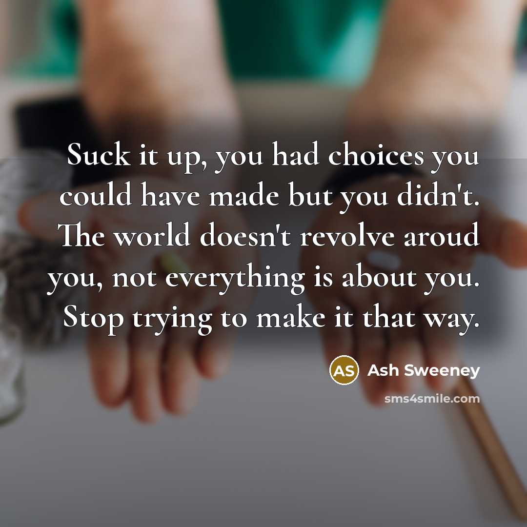 “Suck it up, you had choices you could have made but you didn't. The world doesn't revolve aroud you, not everything is about you. Stop trying to make it that way.” quote by Ash Sweeney