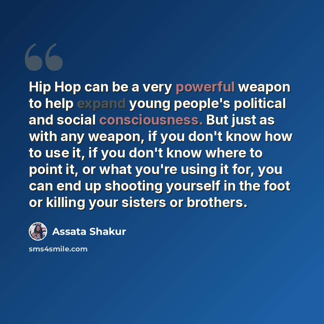 “Hip Hop can be a very powerful weapon to help expand young people's political and social consciousness. But just as with any weapon, if you don't know how to use it, if you don't know where to point it, or what you're using it for, you can end up shooting yourself in the foot or killing your…” quote by Assata Shakur