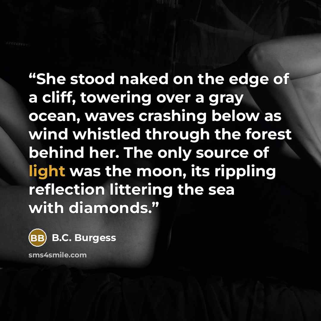 “She stood naked on the edge of a cliff, towering over a gray ocean, waves crashing below as wind whistled through the forest behind her. The only source of light was the moon, its rippling reflection littering the sea with diamonds.” quote by B.C. Burgess