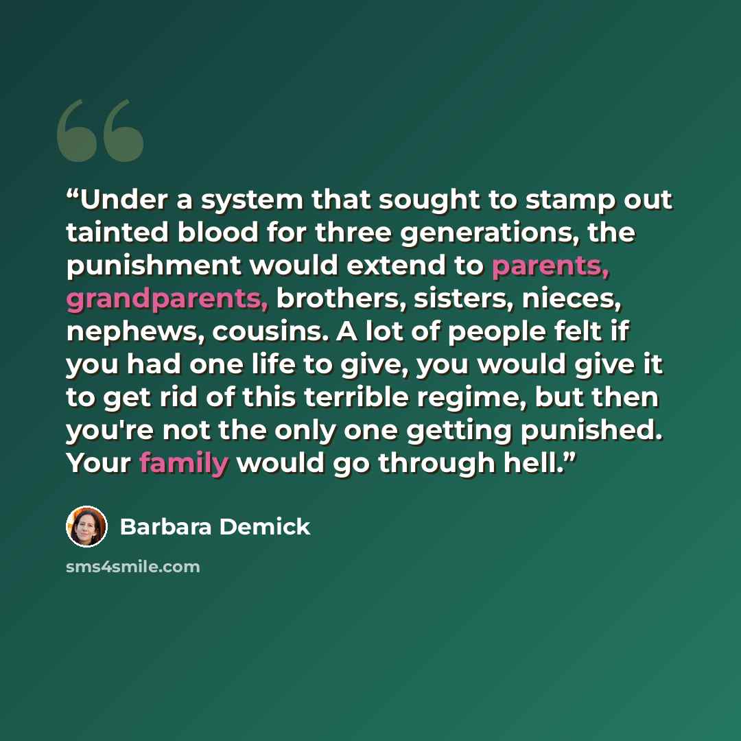 “Under a system that sought to stamp out tainted blood for three generations, the punishment would extend to parents, grandparents, brothers, sisters, nieces, nephews, cousins. A lot of people felt if you had one life to give, you would give it to get rid of this terrible regime, but then you're…” quote by Barbara Demick