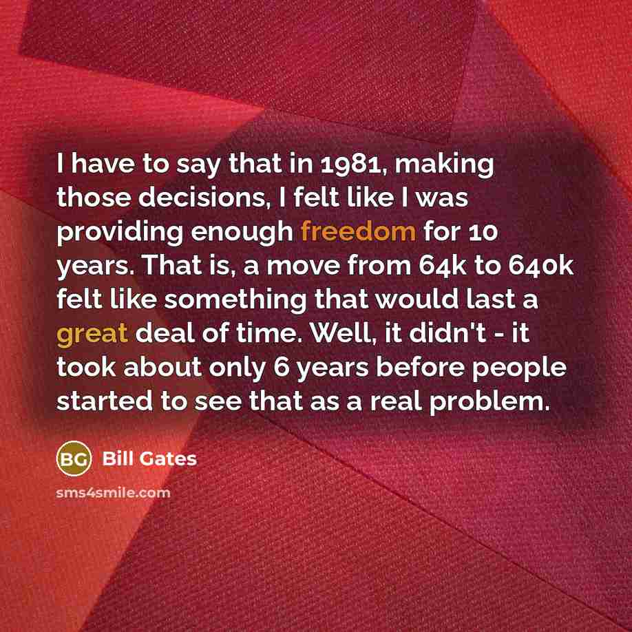 “I have to say that in 1981, making those decisions, I felt like I was providing enough freedom for 10 years. That is, a move from 64k to 640k felt like something that would last a great deal of time. Well, it didn't - it took about only 6 years before people started to see that as a real problem.” quote by Bill Gates