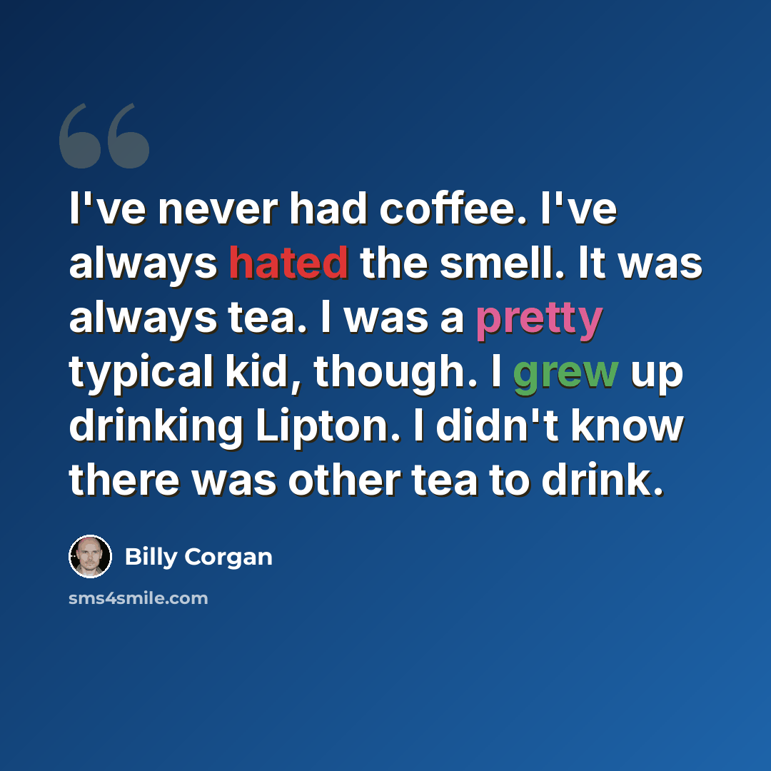 “I've never had coffee. I've always hated the smell. It was always tea. I was a pretty typical kid, though. I grew up drinking Lipton. I didn't know there was other tea to drink.” quote by Billy Corgan