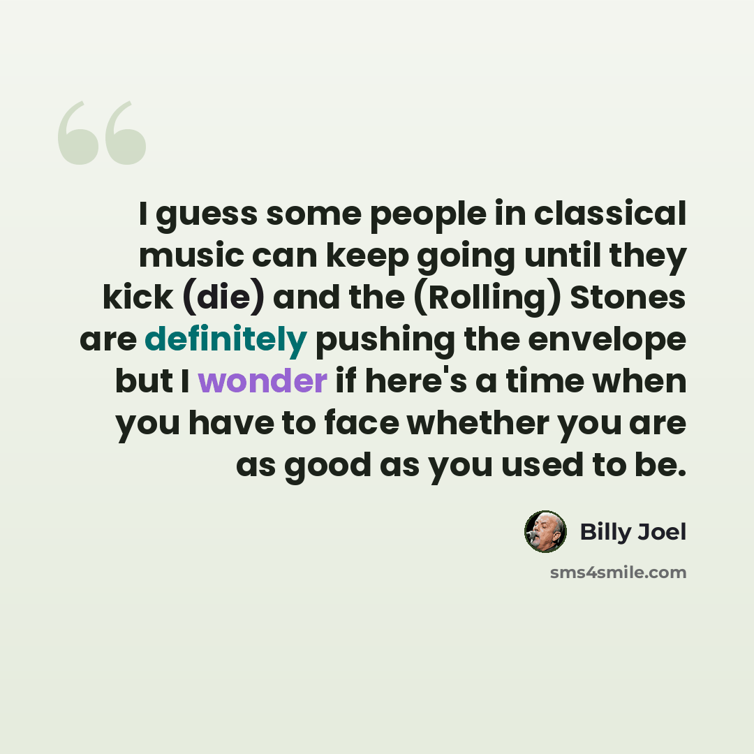 “I guess some people in classical music can keep going until they kick (die) and the (Rolling) Stones are definitely pushing the envelope but I wonder if here's a time when you have to face whether you are as good as you used to be.” quote by Billy Joel