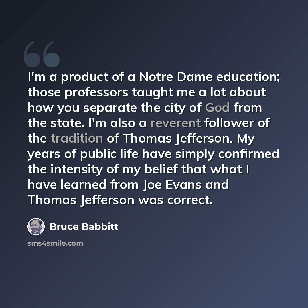“I'm a product of a Notre Dame education; those professors taught me a lot about how you separate the city of God from the state. I'm also a reverent follower of the tradition of Thomas Jefferson. My years of public life have simply confirmed the intensity of my belief that what I have learned from…” quote by Bruce Babbitt