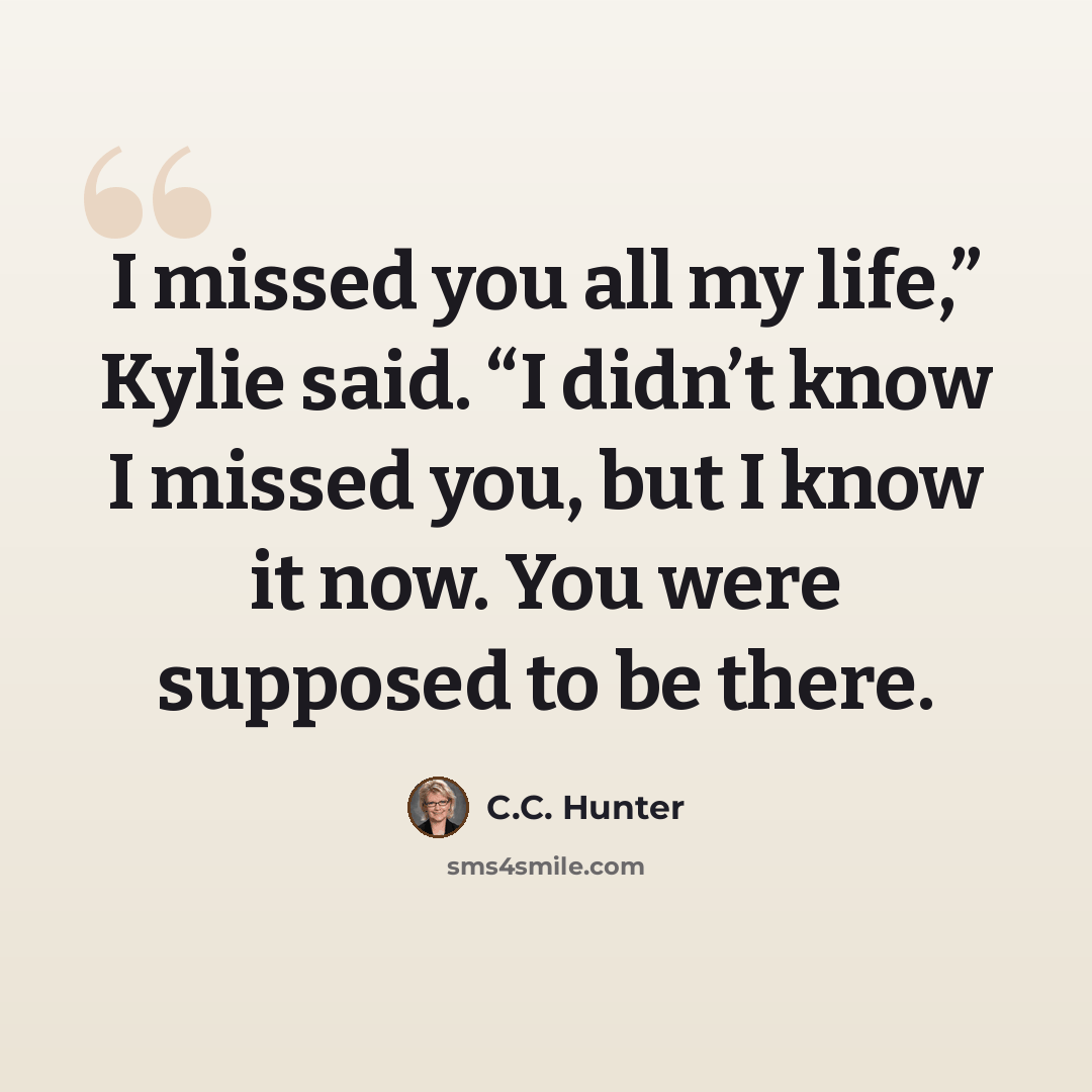 “I missed you all my life,” Kylie said. “I didn’t know I missed you, but I know it now. You were supposed to be there.” quote by C.C. Hunter